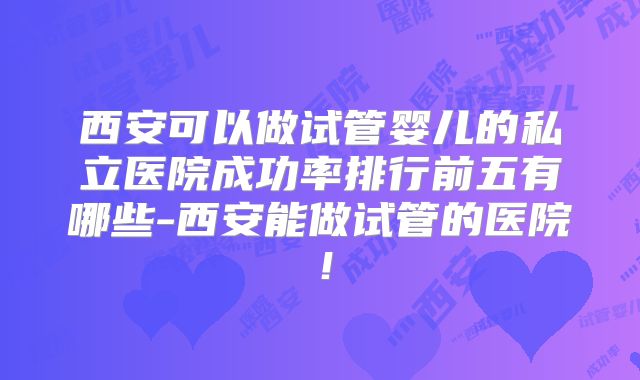 西安可以做试管婴儿的私立医院成功率排行前五有哪些-西安能做试管的医院！