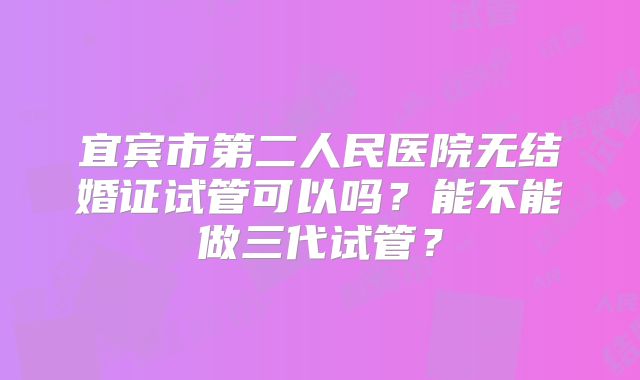 宜宾市第二人民医院无结婚证试管可以吗？能不能做三代试管？