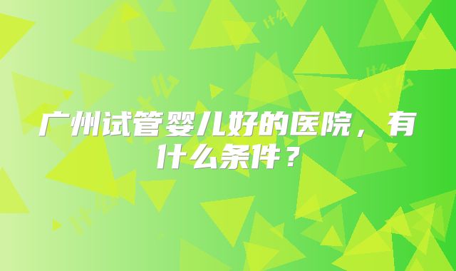 广州试管婴儿好的医院,有什么条件?