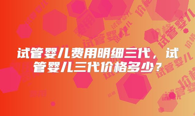 试管婴儿费用明细三代，试管婴儿三代价格多少？