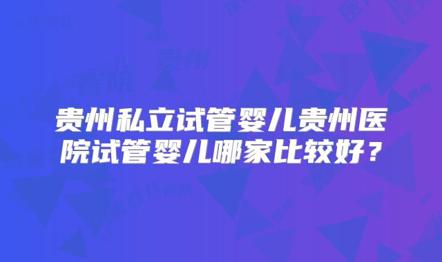贵州私立试管婴儿贵州医院试管婴儿哪家比较好？