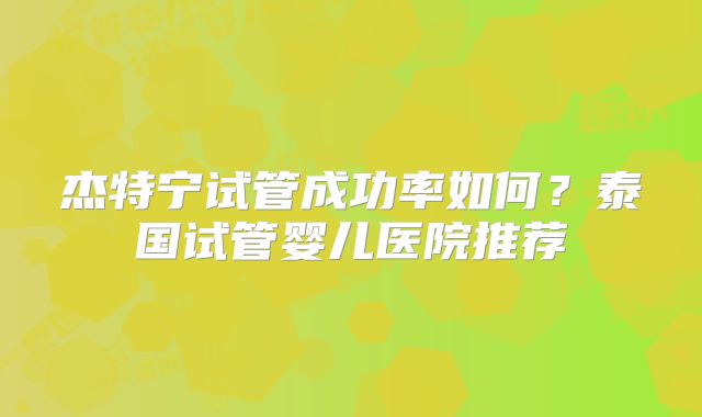 杰特宁试管成功率如何?泰国试管婴儿医院推荐