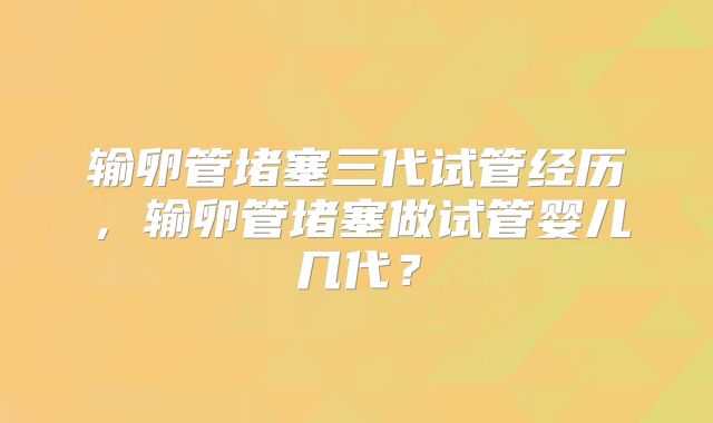 输卵管堵塞三代试管经历，输卵管堵塞做试管婴儿几代？