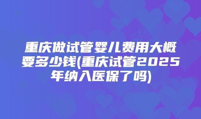 重庆做试管婴儿费用大概要多少钱(重庆试管2025年纳入医保了吗)