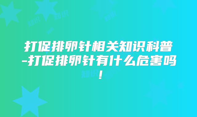 打促排卵针相关知识科普-打促排卵针有什么危害吗!