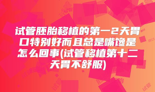 试管胚胎移植的第一2天胃口特别好而且总是嘴馋是怎么回事(试管移植第十二天胃不舒服)