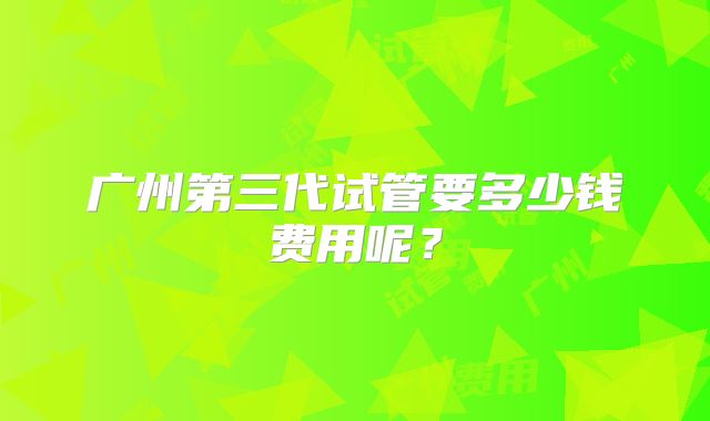 广州第三代试管要多少钱费用呢？