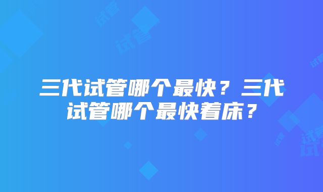 三代试管哪个最快?三代试管哪个最快着床?