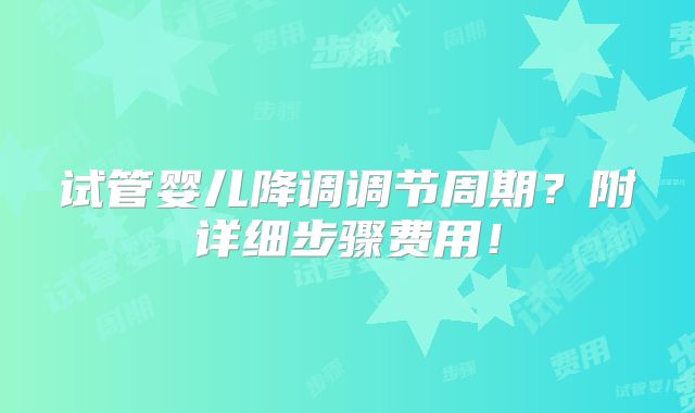 试管婴儿降调调节周期?附详细步骤费用!