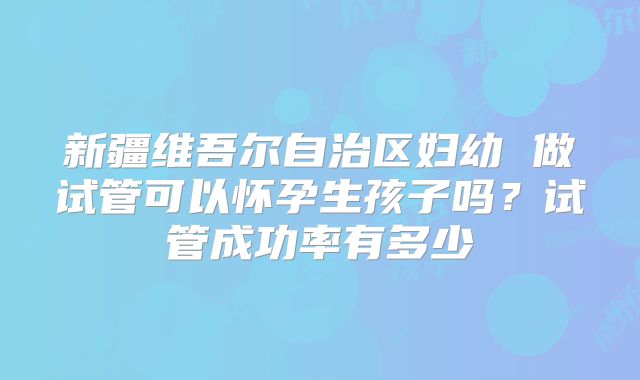 新疆维吾尔自治区妇幼 做试管可以怀孕生孩子吗？试管成功率有多少