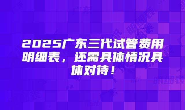 2025广东三代试管费用明细表，还需具体情况具体对待！