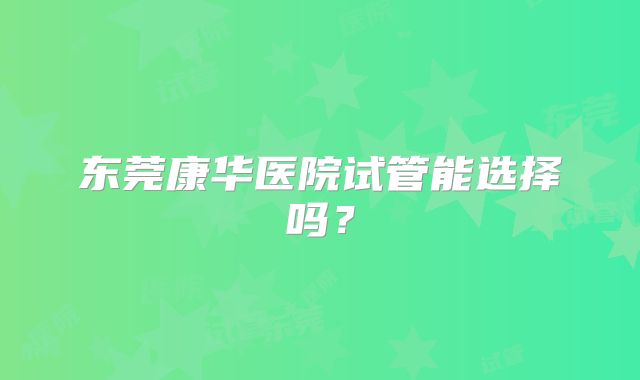 东莞康华医院试管能选择吗？