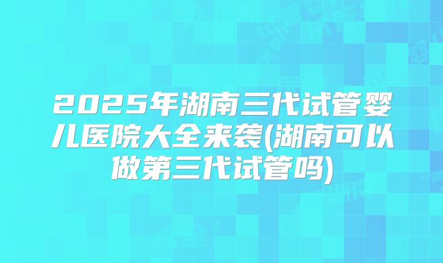 2025年湖南三代试管婴儿医院大全来袭(湖南可以做第三代试管吗)