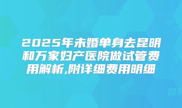 2025年未婚单身去昆明和万家妇产医院做试管费用解析,附详细费用明细