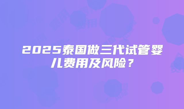2025泰国做三代试管婴儿费用及风险?