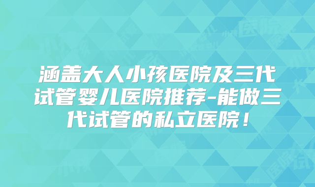 涵盖大人小孩医院及三代试管婴儿医院推荐-能做三代试管的私立医院！