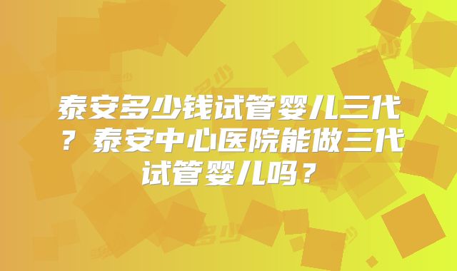 泰安多少钱试管婴儿三代？泰安中心医院能做三代试管婴儿吗？