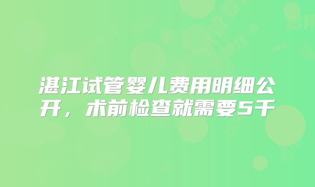 湛江试管婴儿费用明细公开,术前检查就需要5千