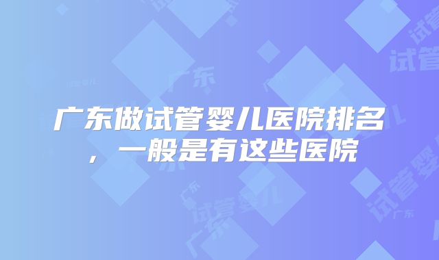 广东做试管婴儿医院排名，一般是有这些医院