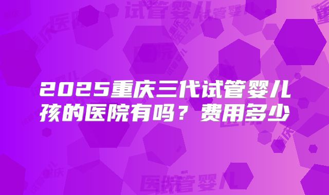2025重庆三代试管婴儿孩的医院有吗？费用多少
