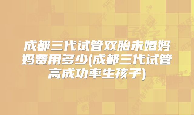 成都三代试管双胎未婚妈妈费用多少(成都三代试管高成功率生孩子)