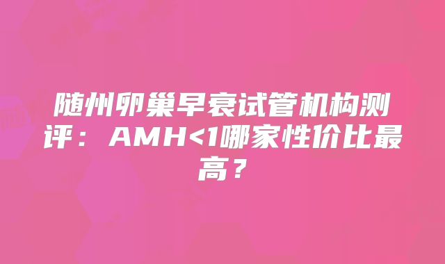 随州卵巢早衰试管机构测评：AMH<1哪家性价比最高？