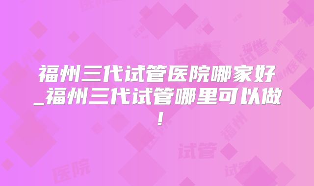 福州三代试管医院哪家好_福州三代试管哪里可以做!