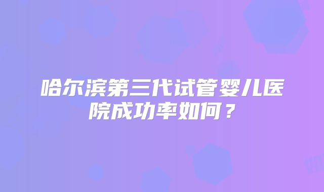 哈尔滨第三代试管婴儿医院成功率如何?