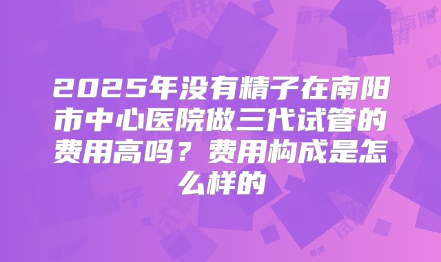 2025年没有精子在南阳市中心医院做三代试管的费用高吗？费用构成是怎么样的