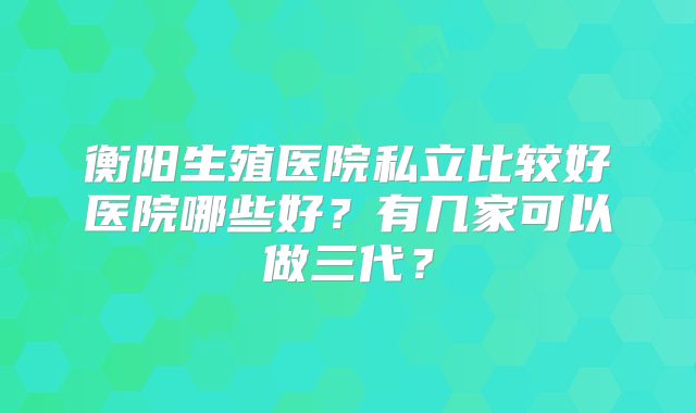 衡阳生殖医院私立比较好医院哪些好?有几家可以做三代?