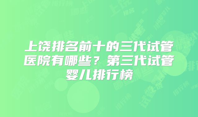 上饶排名前十的三代试管医院有哪些？第三代试管婴儿排行榜