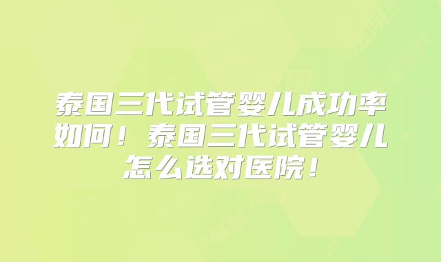泰国三代试管婴儿成功率如何！泰国三代试管婴儿怎么选对医院！