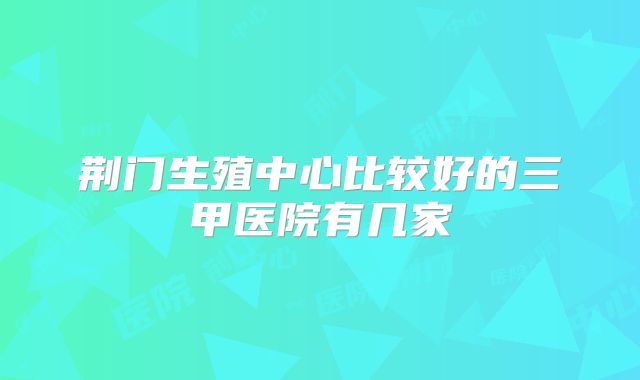 荆门生殖中心比较好的三甲医院有几家