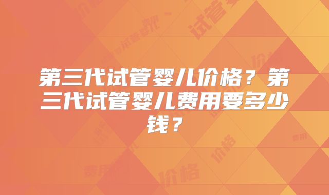 第三代试管婴儿价格？第三代试管婴儿费用要多少钱？
