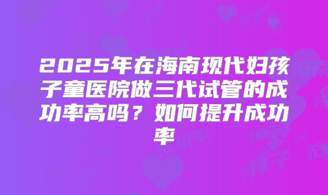 2025年在海南现代妇孩子童医院做三代试管的成功率高吗?如何提升成功率