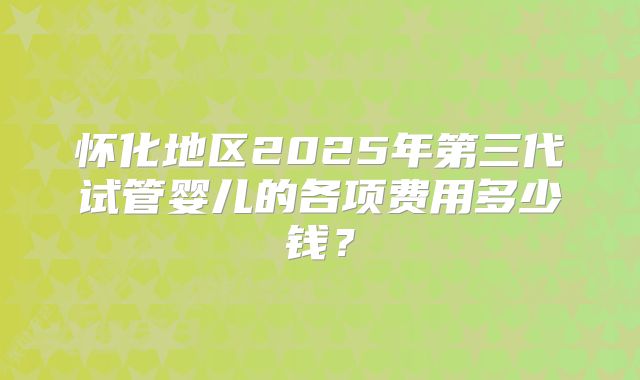 怀化地区2025年第三代试管婴儿的各项费用多少钱?