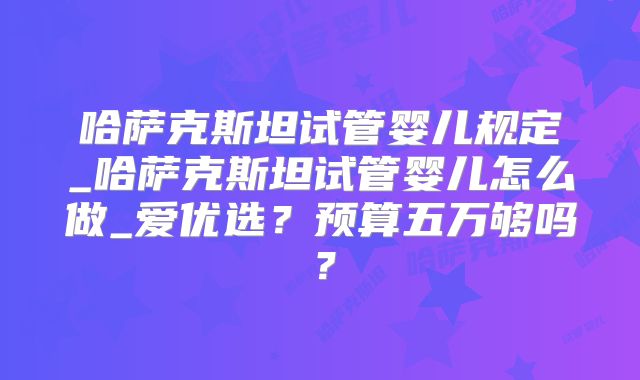 哈萨克斯坦试管婴儿规定_哈萨克斯坦试管婴儿怎么做_爱优选?预算五万够吗?
