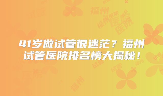 41岁做试管很迷茫?福州试管医院排名榜大揭秘!