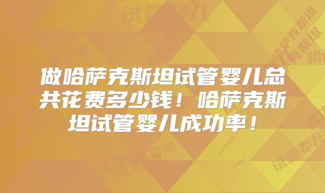 做哈萨克斯坦试管婴儿总共花费多少钱!哈萨克斯坦试管婴儿成功率!