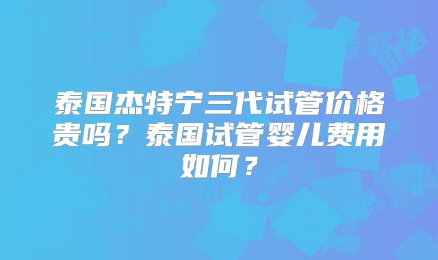 泰国杰特宁三代试管价格贵吗？泰国试管婴儿费用如何？