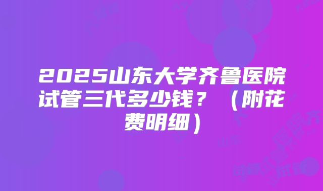 2025山东大学齐鲁医院试管三代多少钱?(附花费明细)