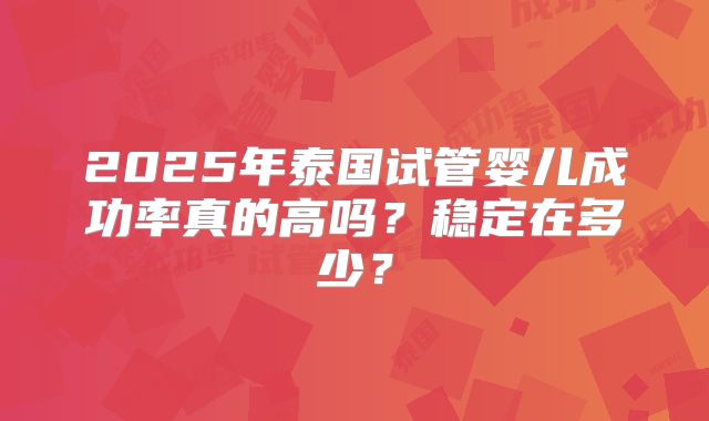 2025年泰国试管婴儿成功率真的高吗？稳定在多少？