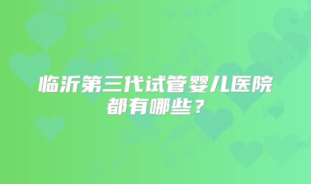 临沂第三代试管婴儿医院都有哪些?