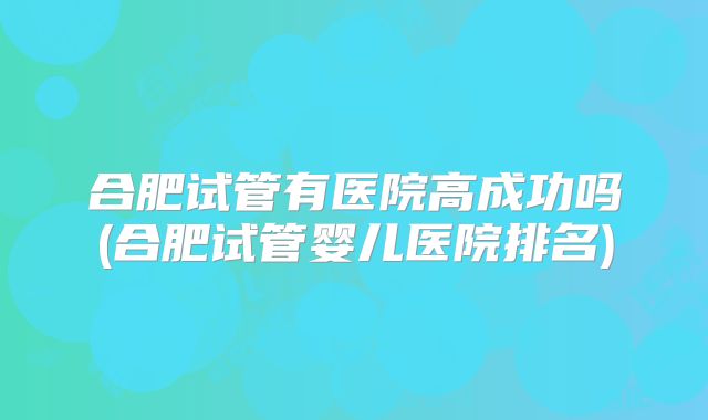 合肥试管有医院高成功吗(合肥试管婴儿医院排名)