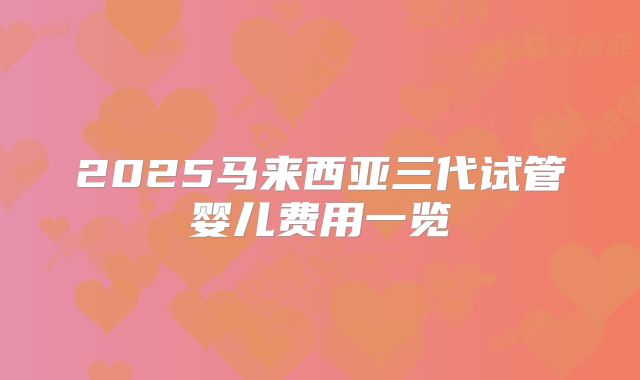 2025马来西亚三代试管婴儿费用一览