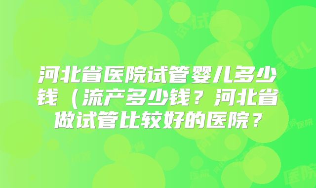 河北省医院试管婴儿多少钱(流产多少钱?河北省做试管比较好的医院?