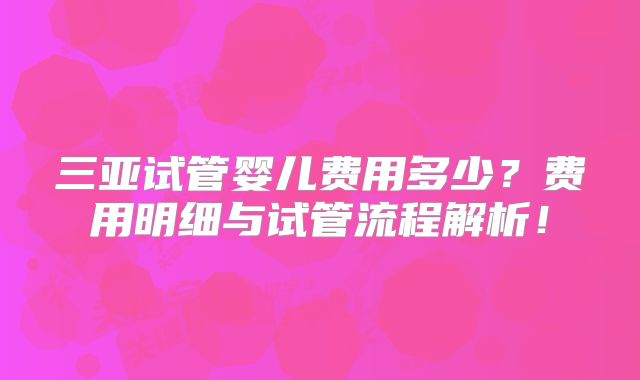 三亚试管婴儿费用多少?费用明细与试管流程解析!
