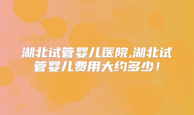 湖北试管婴儿医院,湖北试管婴儿费用大约多少!