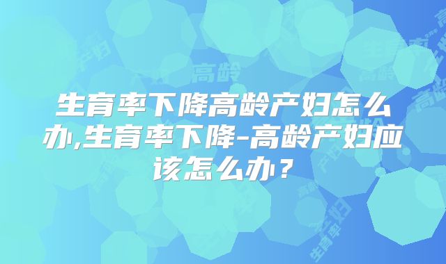生育率下降高龄产妇怎么办,生育率下降-高龄产妇应该怎么办？