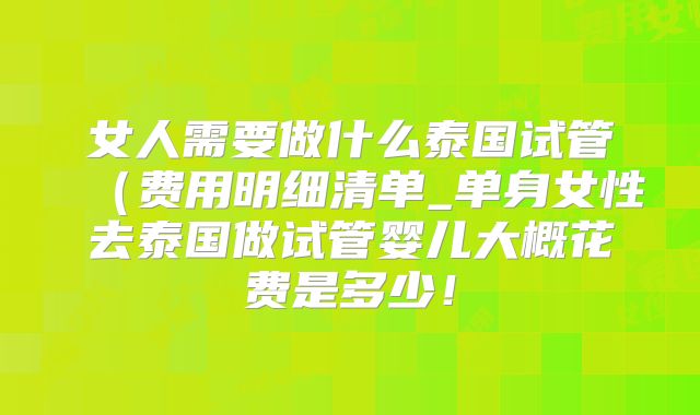 女人需要做什么泰国试管(费用明细清单_单身女性去泰国做试管婴儿大概花费是多少!